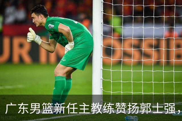 广东男篮新任主教练赞扬郭士强，焦泊乔与胡明轩表现出色