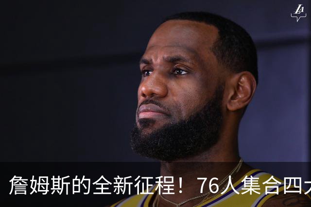 詹姆斯的全新征程！76人集合四大明星，震撼卫冕冠军