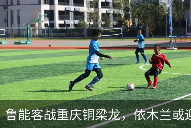 鲁能客战重庆铜梁龙，依木兰或迎个人首球时刻